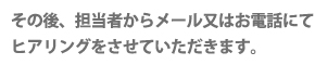 その後、担当者からメール又はお電話にてヒアリングをさせていただきます。