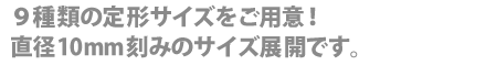 ９種類の定型サイズをご用意！直径１０mm刻みのサイズ展開です！